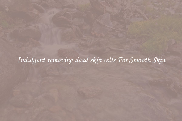 Indulgent removing dead skin cells For Smooth Skin